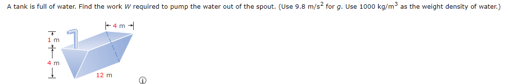 A tank is full of water. Find the work W required to pump the water out of the spout. (Use 9.8 m/s2 for g. Use 1000 kg/m³ as the weight density of water.)
+
1 m
†
4 m
4 m →
12 m