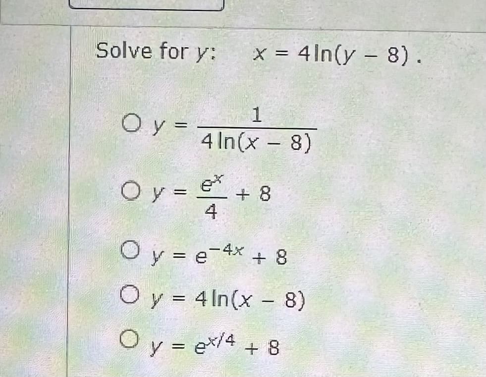 Solve for y: x = 4ln(y - 8).
1
4 ln(x - 8)
Oy=
Oy =
x + 8
4
O y = e-4x + 8
O y = 4 ln(x - 8)
Oy = ex/4 + 8