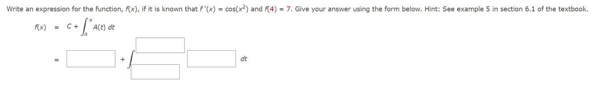 Write an expression for the function, f(x), if it is known that f'(x) = cos(x²) and f(4) = 7. Give your answer using the form below. Hint: See example 5 in section 6.1 of the textbook.
X
SAC
f(x)
C +
=
A(t) dt
+
dt