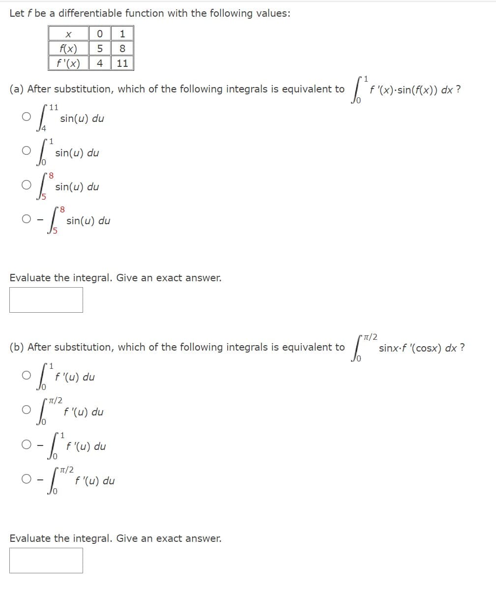 Let f be a differentiable function with the following values:
X
0 1
f(x)
5 8
f'(x) 4 11
(a) After substitution, which of the following integrals is equivalent to
11
sin(u) du
["
6² sin(u) du
1³
sin(u) du
8
-fº
O-
sin(u) du
Evaluate the integral. Give an exact answer.
(b) After substitution, which of the following integrals is equivalent to
off"F"c
(π/2
f'(u) du
f'(u) du
0-1²
f'(u) du
π/2
f'(u) du
Evaluate the integral. Give an exact answer.
L'e
f'(x).sin(f(x)) dx?
π/2
sinx.f '(cosx) dx?