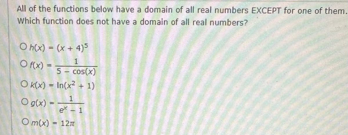 All of the functions below have a domain of all real numbers EXCEPT for one of them.
Which function does not have a domain of all real numbers?
Oh(x) = (x + 4)5
1
5 - cos(x)
Ok(x) = In(x² + 1)
O g(x) =
O f(x) =
1
- 1
Om(x) = 12