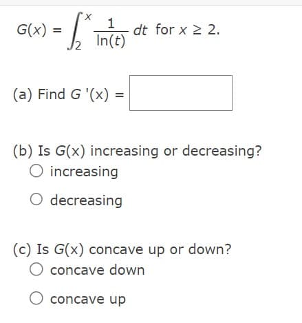 X
- L₁
2
G(x) =
1
In(t)
(a) Find G '(x) =
dt for x ≥ 2.
(b) Is G(x) increasing or decreasing?
increasing
O decreasing
(c) Is G(x) concave up or down?
O concave down
O concave up