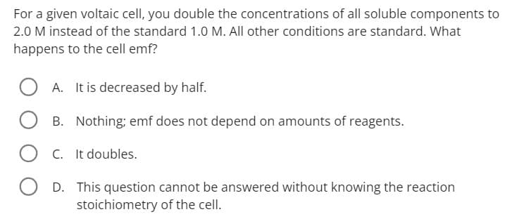 For a given voltaic cell, you double the concentrations of all soluble components to
2.0 M instead of the standard 1.0 M. All other conditions are standard. What
happens to the cell emf?
A. It is decreased by half.
B. Nothing; emf does not depend on amounts of reagents.
OC.
It doubles.
OD. This question cannot be answered without knowing the reaction
stoichiometry of the cell.