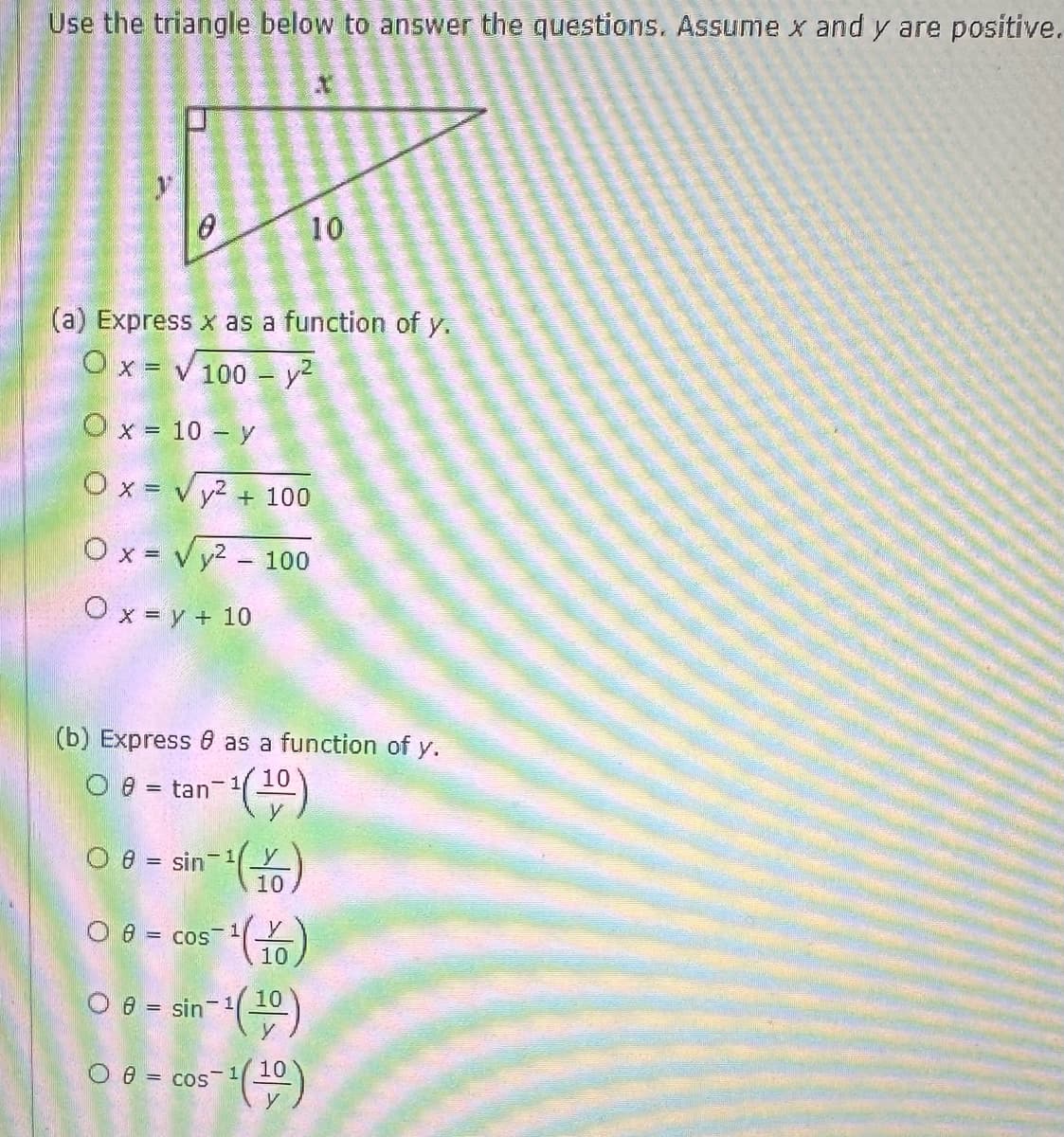 Use the triangle below to answer the questions. Assume x and y are positive.
0
(a) Express x as a function of y.
Ox= 100 - y²
O x = 10 - y
Ox= √² + 100
Ox= √²-100
O x = y + 10
(b) Express 8 as a function of y.
O 8 = tan 1-1(10)
1-¹ (1-0)
O 8= sin 1
5-1¹ (16)
10
08= cos
10
in-¹(¹0)
O sin 1
O 8= cos
= cos-1/10