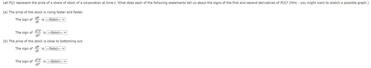 Let P(t) represent the price of a share of stock of a corporation at time t. What does each of the following statements tell us about the signs of the first and second derivatives of P(t)? (Hint - you might want to sketch a possible graph.)
(a) The price of the stock is rising faster and faster.
The sign of
dP
dt
is ---Select--- v
The sign of
(b) The price of the
The sign of
The sign of
d²p
dt²
is --Select--- ✓
stock is close to bottoming out.
dP
dt
d²p
dt²
is ---Select--- ✓
is ---Select--- ✓