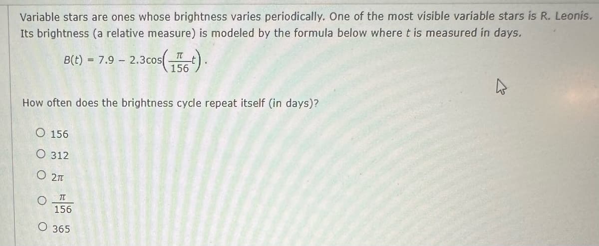 Variable stars are ones whose brightness varies periodically. One of the most visible variable stars is R. Leonis.
Its brightness (a relative measure) is modeled by the formula below where t is measured in days.
B(t) = 7.9 -2.3cos(-
How often does the brightness cycle repeat itself (in days)?
O 156
0 0 0 0
O 312
O 2π
TU
156
TT
156
O 365
4