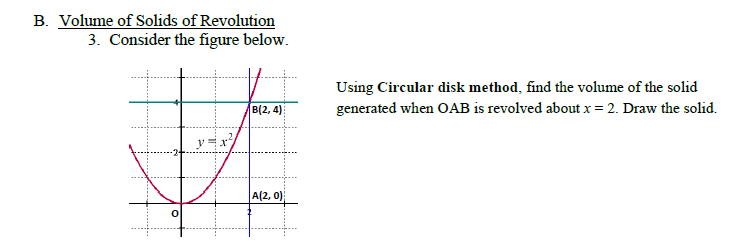 B. Volume of Solids of Revolution
3. Consider the figure below.
Using Circular disk method, find the volume of the solid
generated when OAB is revolved about x = 2. Draw the solid.
B(2, 4)
A(2, 0)
