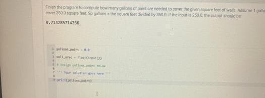 Finish the program to compute how many galons of paint are needed to cover the given square feet of walls, Assume 1 galla
cover 350.0 square feet. So galons - the square feet divided by 350.0 if the input is 250.0, the output should be
8.714285714286
1 pallons.petnt .0
llaree flootutO)
Sesign gdlanspett ela
y r saluttan goes here
rintCollesai
