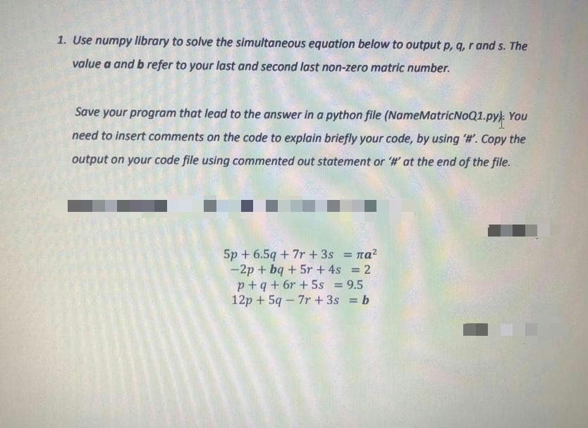 1. Use numpy library to solve the simultaneous equation below to output p, q, r and s. The
value a and b refer to your last and second last non-zero matric number.
Save your program that lead to the answer in a python file (NameMatricNoQ1.py) You
need to insert comments on the code to explain briefly your code, by using #. Copy the
output on your code file using commented out statement or '# at the end of the file.
5p + 6.5q + 7r + 3s = na?
-2p + bq + 5r + 4s = 2
p+q+ 6r +5s = 9.5
12p + 59 – 7r + 3s = b
%3D
%3D
