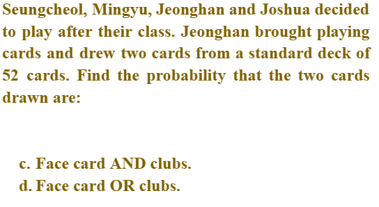 Seungcheol, Mingyu, Jeonghan and Joshua decided
to play after their class. Jeonghan brought playing
cards and drew two cards from a standard deck of
52 cards. Find the probability that the two cards
drawn are:
c. Face card AND clubs.
d. Face card OR clubs.