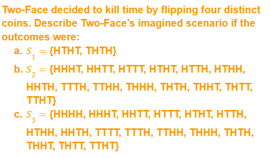 Two-Face decided to kill time by flipping four distinct
coins. Describe Two-Face's imagined scenario if the
outcomes were:
a. S₁ = {HTHT, THTH}
b. S₂
= {HHHT, HHTT, HTTT, HTHT, HTTH, HTHH,
HHTH, TTTH, TTHH, THHH, THTH, THHT, THTT,
TTHT}
C. S3
= {HHHH, HHHT, HÄTT, HTTT, HTHT, HTTH,
HTHH, HHTH, TTTT, TTTH, TTHH, THHH, THTH,
THHT, THTT, TTHT}