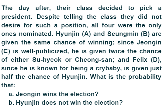 The day after, their class decided to pick a
president. Despite telling the class they did not
desire for such a position, all four were the only
ones nominated. Hyunjin (A) and Seungmin (B) are
given the same chance of winning; since Jeongin
(C) is well-publicized, he is given twice the chance
of either Su-hyeok or Cheong-san; and Felix (D),
since he is known for being a crybaby, is given just
half the chance of Hyunjin. What is the probability
that:
a. Jeongin wins the election?
b. Hyunjin does not win the election?