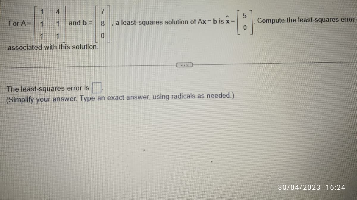 For A=
1 4
H-8
1 -1 and b =
1 1
associated with this solution.
7
0
a least-squares solution of Ax=bis x=
...
The least-squares error is
(Simplify your answer. Type an exact answer, using radicals as needed.)
5
0
Compute the least-squares error
30/04/2023 16:24