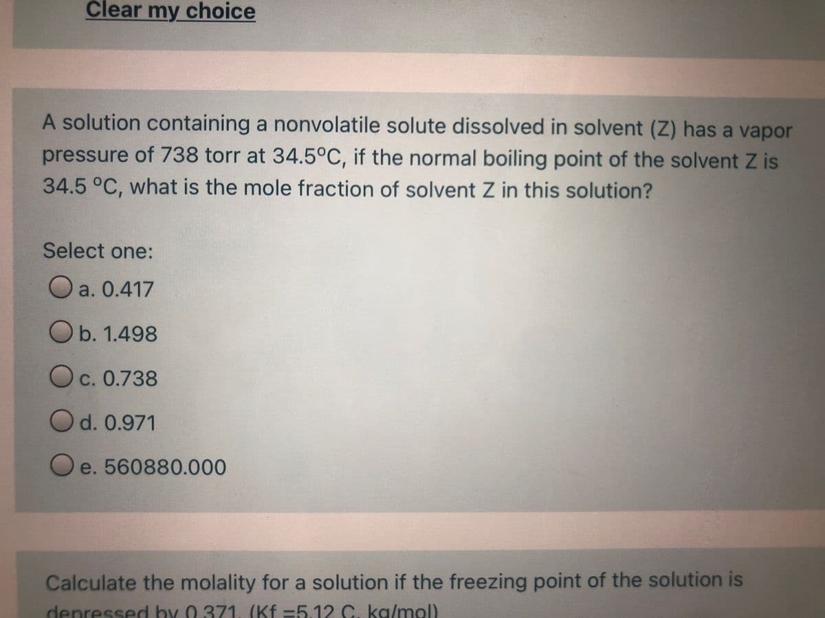 Clear my choice
A solution containing a nonvolatile solute dissolved in solvent (Z) has a vapor
pressure of 738 torr at 34.5°C, if the normal boiling point of the solvent Z is
34.5°C, what is the mole fraction of solvent Z in this solution?
Select one:
O a. 0.417
O b. 1.498
O c. 0.738
O d. 0.971
O e. 560880.000
Calculate the molality for a solution if the freezing point of the solution is
depressed by 0.371 (Kf =5.12 C. ka/mol)
