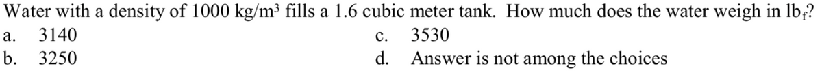 Water with a density of 1000 kg/m³ fills a 1.6 cubic meter tank. How much does the water weigh in lb,?
а.
3140
с.
3530
b.
3250
d. Answer is not among the choices
