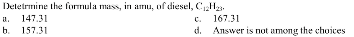 Detetrmine the formula mass, in amu, of diesel, C12H23.
а.
147.31
с.
167.31
b.
157.31
d.
Answer is not among the choices
