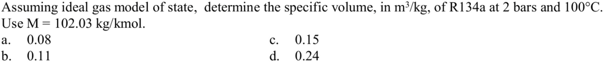 Assuming ideal gas model of state, determine the specific volume, in m³/kg, of R134a at 2 bars and 100°C.
Use M = 102.03 kg/kmol.
а.
0.08
с.
0.15
b. 0.11
d. 0.24
