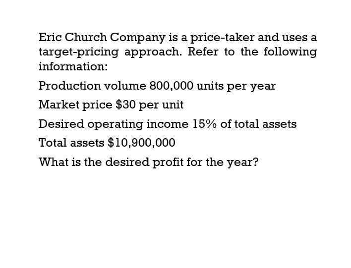 Eric Church Company is a price-taker and uses a
target-pricing approach. Refer to the following
information:
Production volume 800,000 units per year
Market price $30 per unit
Desired operating income 15% of total assets
Total assets $10,900,000
What is the desired profit for the year?