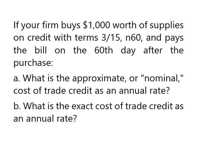 If your firm buys $1,000 worth of supplies
on credit with terms 3/15, n60, and pays
the bill on the 60th day after the
purchase:
a. What is the approximate, or "nominal,"
cost of trade credit as an annual rate?
b. What is the exact cost of trade credit as
an annual rate?