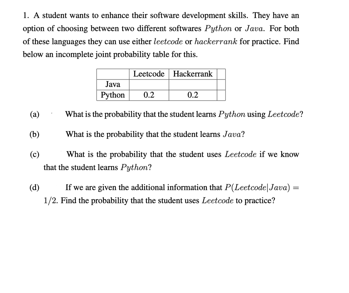 1. A student wants to enhance their software development skills. They have an
option of choosing between two different softwares Python or Java. For both
of these languages they can use either leetcode or hackerrank for practice. Find
below an incomplete joint probability table for this.
Leetcode Hackerrank
Java
Python
0.2
0.2
(a)
What is the probability that the student learns Python using Leetcode?
(b)
What is the probability that the student learns Java?
(c)
What is the probability that the student uses Leetcode if we know
that the student learns Python?
(d)
If we are given the additional information that P(Leetcode|Java) =
1/2. Find the probability that the student uses Leetcode to practice?
