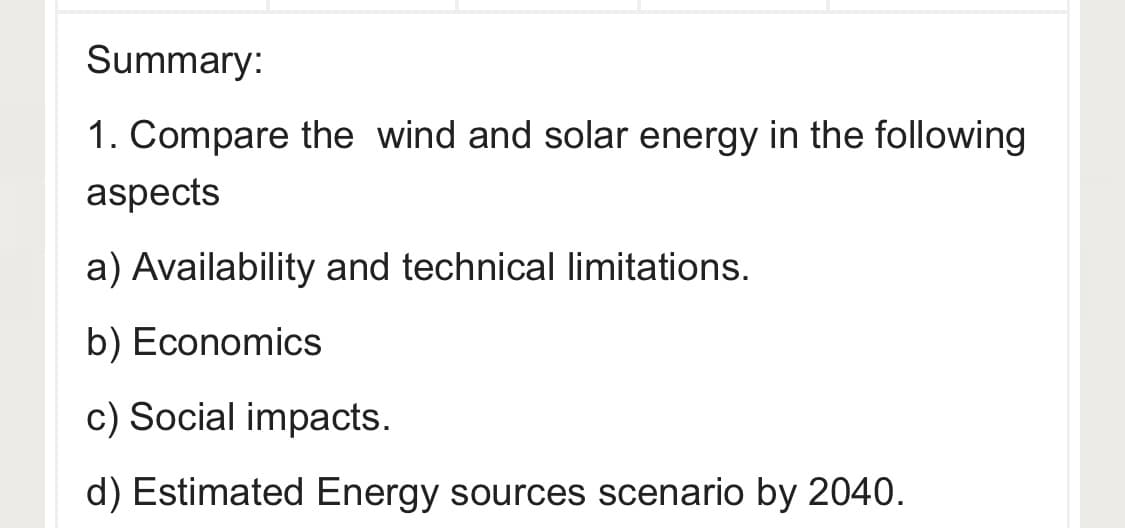 Summary:
1. Compare the wind and solar energy in the following
aspects
a) Availability and technical limitations.
b) Economics
c) Social impacts.
d) Estimated Energy sources scenario by 2040.
