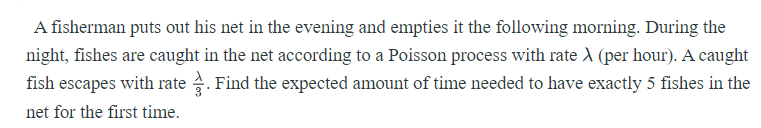 A fisherman puts out his net in the evening and empties it the following morning. During the
night, fishes are caught in the net according to a Poisson process with rate A (per hour). A caught
fish escapes with rate . Find the expected amount of time needed to have exactly 5 fishes in the
net for the first time.
