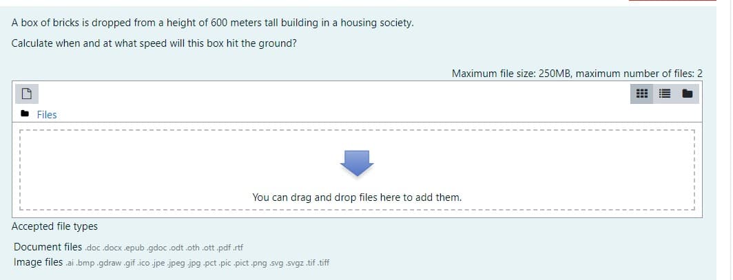 A box of bricks is dropped from a height of 600 meters tall building in a housing society.
Calculate when and at what speed will this box hit the ground?
Maximum file size: 250MB, maximum number of files: 2
Files
You can drag and drop files here to add them.
Accepted file types
Document files .doc .docx .epub .gdoc.odt .oth .ott .pdf.rtf
Image files .ai .bmp .gdraw .gif .ico jpe .jpeg jpg .pct .pic .pict .png .svg .svgz .tif.tiff
