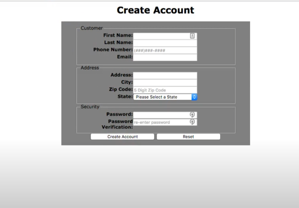 Customer
First Name:
Last Name:
Phone Number: (######-###*
Email:
Address
Create Account
Security
Address:
City:
Zip Code: 5 Digit Zip Code
State: Please Select a State
Password:
Password re-enter password
Verification:
Create Account
@@
Reset