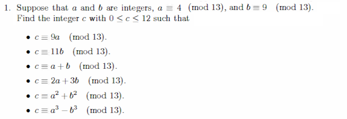 1. Suppose that a and b are integers, a = 4 (mod 13), and b = 9 (mod 13).
Find the integer c with 0<c< 12 such that
c = 9a (mod 13).
(mod 13).
• c = 116
• c = a + b (mod 13).
c = 2a + 3b (mod 13).
(mod 13).
• c = a² +6²
c=a³-6³ (mod 13).