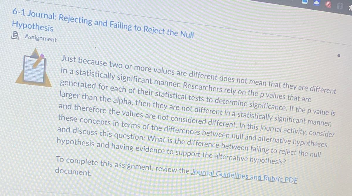 6-1 Journal: Rejecting and Failing to Reject the Null
Hypothesis
B, Assignment
7
Just because two or more values are different does not mean that they are different
in a statistically significant manner. Researchers rely on the p values that are
generated for each of their statistical tests to determine significance. If the p value is
larger than the alpha, then they are not different in a statistically significant manner,
and therefore the values are not considered different. In this journal activity, consider
these concepts in terms of the differences between null and alternative hypotheses,
and discuss this question: What is the difference between failing to reject the null
hypothesis and having evidence to support the alternative hypothesis?
To complete this assignment, review the Journal Guidelines and Rubric PDF
document.