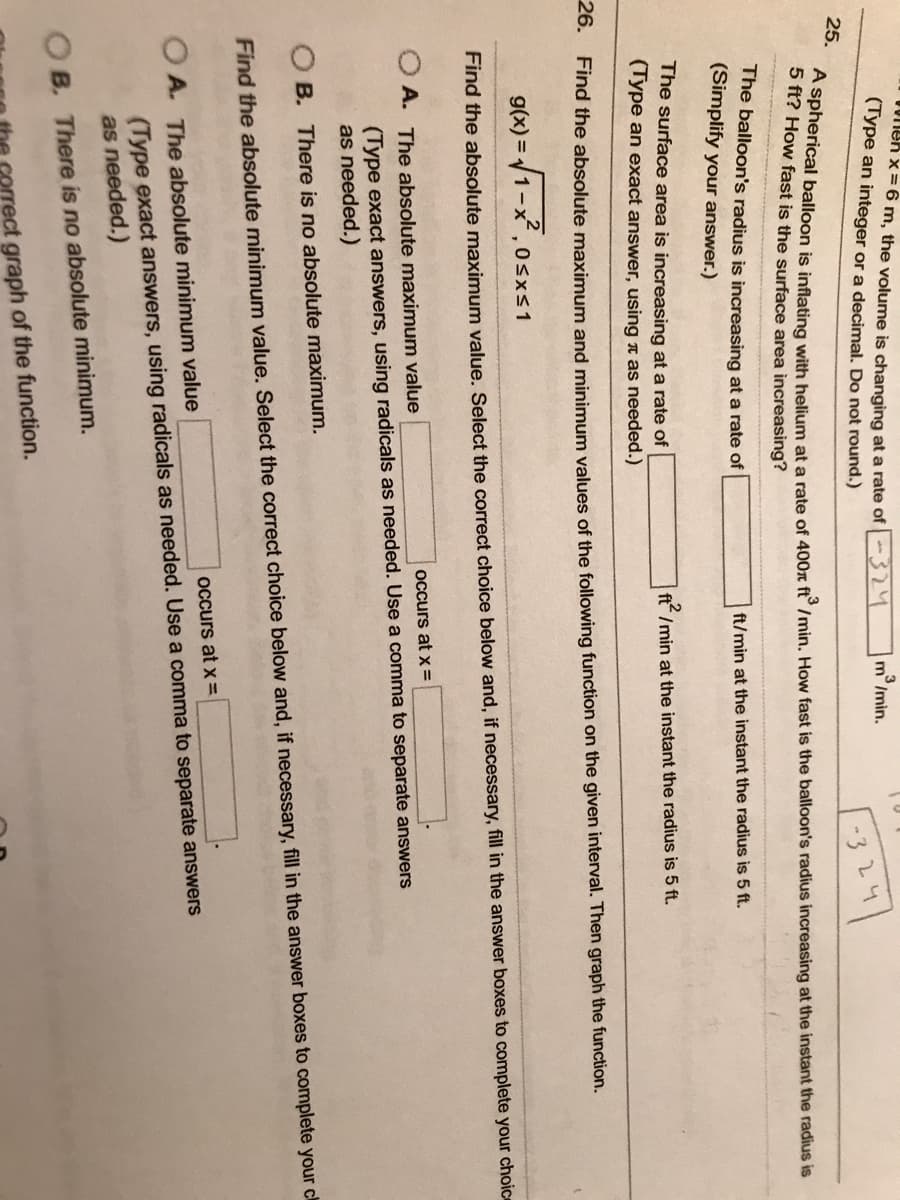 en x = 6 m, the volume is changing at a rate of 324
(Type an integer or a decimal. Do not round.)
25.
A spherical balloon is inflating with helium at a rate of 400x ft3/min. How fast is the balloon's radius increasing at the instant the radius is
5 ft? How fast is the surface area increasing?
-324
The balloon's radius is increasing at a rate of
(Simplify your answer.)
m/min.
ft/min at the instant the radius is 5 ft.
The surface area is increasing at a rate of
(Type an exact answer, using it as needed.)
26. Find the absolute maximum and minimum values of the following function on the given interval. Then graph the function.
ft2/min at the instant the radius is 5 ft.
g(x)=√1-x, 0≤x≤1
Find the absolute maximum value. Select the correct choice below and, if necessary, fill in the answer boxes to complete your choice
OB. There is no absolute minimum.
correct graph of the function.
OA. The absolute maximum value
occurs at x =
(Type exact answers, using radicals as needed. Use a comma to separate answers
as needed.)
B. There is no absolute maximum.
Find the absolute minimum value. Select the correct choice below and, if necessary, fill in the answer boxes to complete your ch
OA. The absolute minimum value
occurs at x=
(Type exact answers, using radicals as needed. Use a comma to separate answers
as needed.)