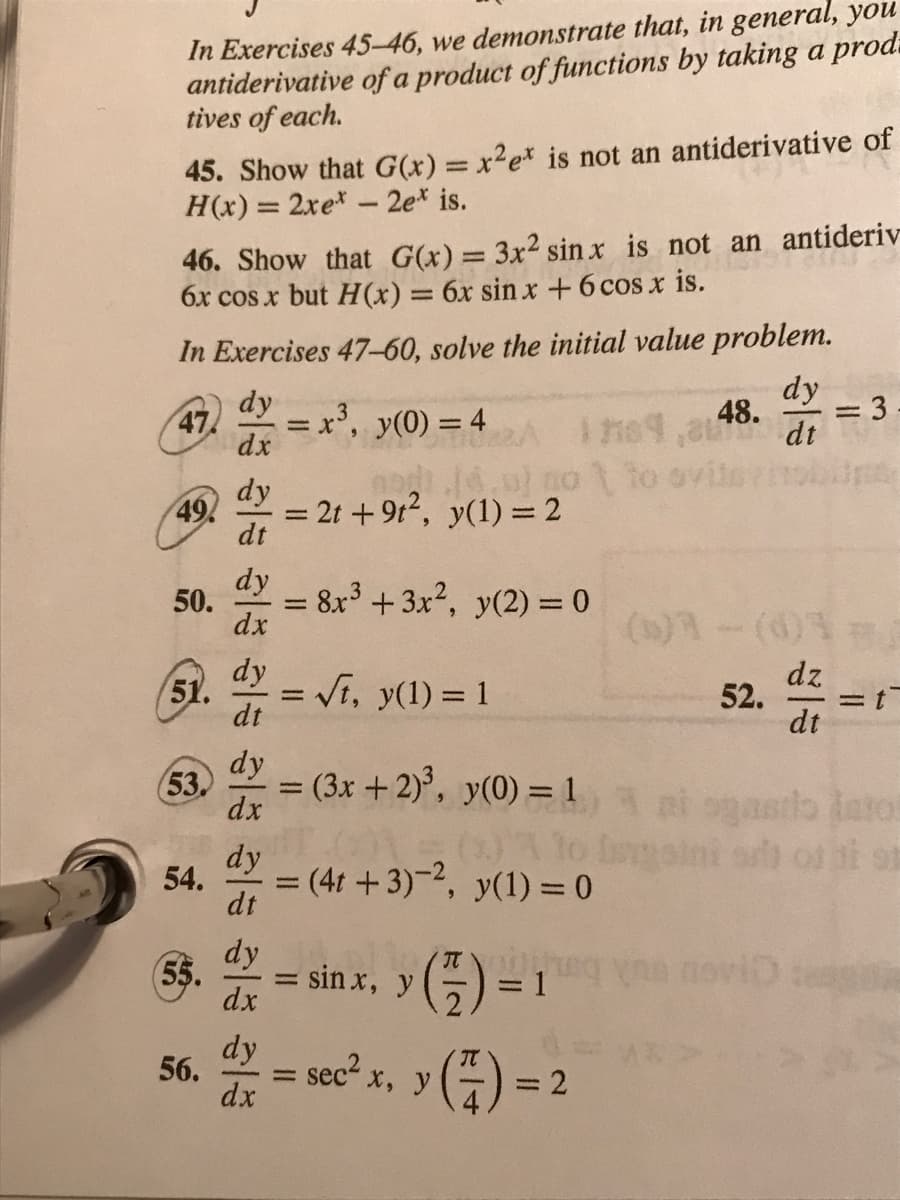 antiderivative
tives of each.
In Exercises 45-46, we demonstrate that, in general, you
of a product of functions by taking a prod
45. Show that G(x) = x²ex is not an antiderivative of
H(x) = 2xe* - 2et is.
46. Show that G(x) = 3x² sinx is not an antideriv
6x cos x but H(x) = 6x sin x + 6 cos x is.
In Exercises 47-60, solve the initial value problem.
dy
dx
47.
49.
50.
51.
(53.
54.
(55.
56.
a ala ale ale ale ale
dy
dt
dy
dx
dy
dt
dy
dx
dy
dt
dy
dx
dy
dx
= x³, y(0) = 4
nodi..
= 2t +9t², y(1) = 2
= √t, y(1) = 1
= 8x³ + 3x², y(2) = 0
-
(3x + 2)³, y(0) = 1 azi
ONDE
:sin x, y (7)
not to
= (4t+3)-2, y(1) = 0
sec² x, y
dy
48.
1789,30 dt
=
(7) =
= 2
52.
dz
dt
= = 3
191
teag Be