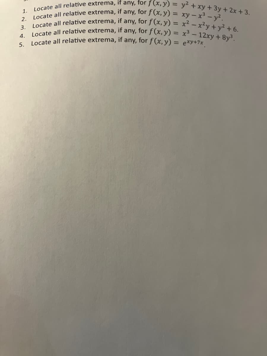 1.
Locate all relative extrema, if any, for f (x, y) = y² + xy + 3y + 2x +3.
2. Locate all relative extrema, if any, for f(x, y) = xy - x² - y²
3. Locate all relative extrema, if any, for f (x, y) = x²-x²y + y² +6.
if any, for f(x, y) = x³-12xy +8y³.
4.
Locate all relative extrema,
5. Locate all relative extrema, if any, for f (x, y) = exy+7x¸