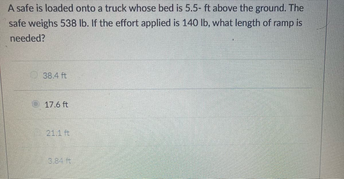 A safe is loaded onto a truck whose bed is 5.5- ft above the ground. The
safe weighs 538 lb. If the effort applied is 140 lb, what length of ramp is
needed?
38.4 ft
17.6 ft