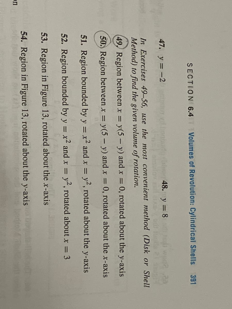 on
SECTION 6.4 Volumes of Revolution: Cylindrical Shells
abada ( 48. 3=8
y
zdnatad
391
47. y = -2
In Exercises 49-56, use the most convenient method (Disk or Shell
Method) to find the given volume of rotation.
(49, Reg
between x = y(5-y) and x = 0, rotated about the y-axis
50. Region between x = y(5- y) and x = 0, rotated about the x-axis
51. Region bounded by y = x² and x = y2, rotated about the y-axis
52. Region bounded by y = x² and x = y2, rotated about x = 3
53. Region in Figure 13, rotated about the x-axis
54. Region in Figure 13, rotated about the y-axis