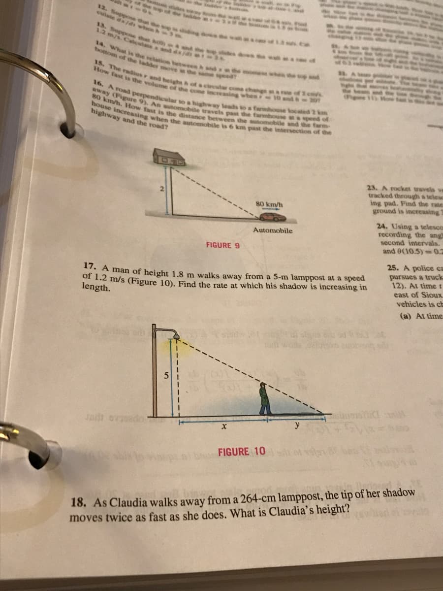 ME
12. Suppose th
13. Suppose that 800)
1.2 m/s. Calculanes and
14. What is the relation between
bottom of the ladder move
de lands
Jadi ovisado
15. The radius r and height
How fast is the volume of the cone increasing when
16. A road perpendicular to a highway leads t
away (Figure 9). An automobile travels past the farmhouse
80 km/h. How fast is the distance between the automobile and the farm-
farmhouse located 2 km
speed of
house increasing when the automobile (
highway and the road?
6 km past the intersection of the
speed?
FIGURE 9
wat
X
wou
80 km/h
Automobile
17. A man of height 1.8 m walks away from a 5-m lamppost at a speed
of 1.2 m/s (Figure 10). Find the rate at which his shadow is increasing in
length.
FIGURE 10
23. A rocket travels ve
tracked through a telesc
ing pad. Find the rate
ground is increasing 2
y
24. Using a telesco
recording the angl
second intervals.
and 0(10.5)=0.2
25. A police ca
pursues a truck
12). At time t
east of Sioux
vehicles is ch
(a) At time.
18. As Claudia walks away from a 264-cm lamppost, the tip of her shadow
moves twice as fast as she does. What is Claudia's height?