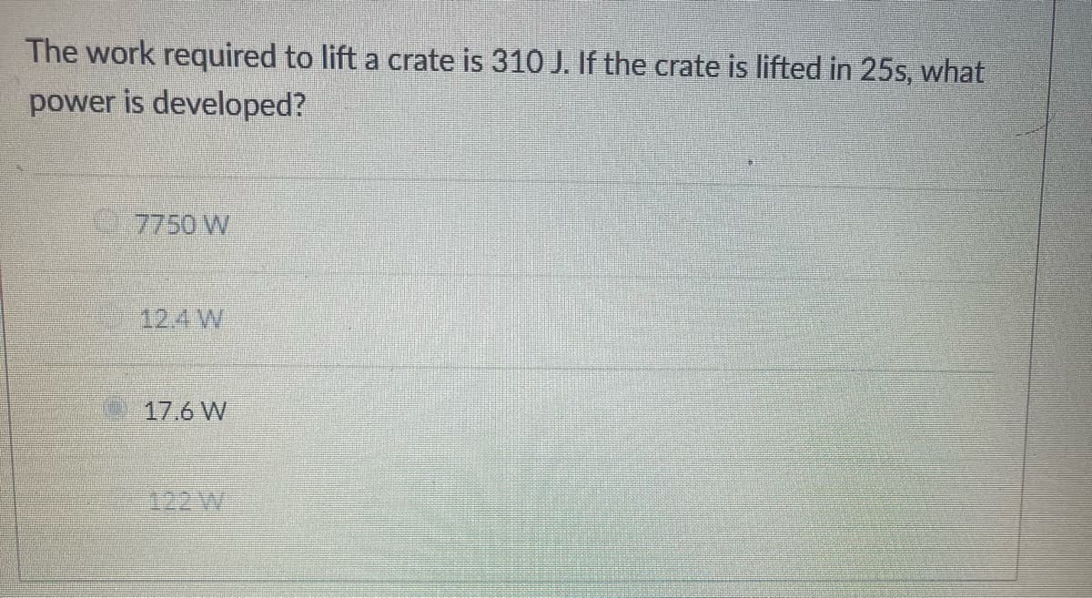 The work required to lift a crate is 310 J. If the crate is lifted in 25s, what
power is developed?
7750 W
12.4 W
17.6 W
122 W