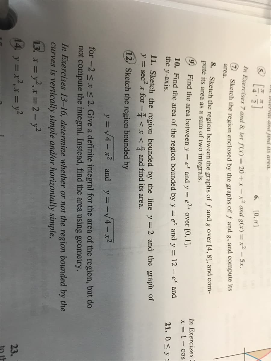 e tnterval and find its area.
© [+]
[0, π]
In Exercises 7 and 8, let f(x) = 20+ x - x² and g(x) = = x2 – 5x.
Sketch the region enclosed by the graphs of f and g, and compute its
area.
6.
8.
Sketch the region between the graphs of f and g over [4, 8], and com-
pute its area as a sum of two integrals.
Find the area between y = e* and y = e2x over [0, 1].
10. Find the area of the region bounded by y = e* and y = 12 - e* and
the y-axis.
11. Sketch the region bounded by the line y = 2 and the graph of
y = sec² x for - < x < and find its area.
12. Sketch the region bounded by
y = √√4x² and y =
= -√4x²
for -2 ≤ x ≤ 2. Give a definite integral for the area of the region, but do
not compute the integral. Instead, find the area using geometry.
In Exercises 13-16, determine whether or not the region bounded by the
curves is vertically simple and/or horizontally simple.
13. x = y², x = 2 - y²
14, y = x², x = y²
In Exercises
x = 1 - cos
21. 0 ≤ y ≤
23.
to th