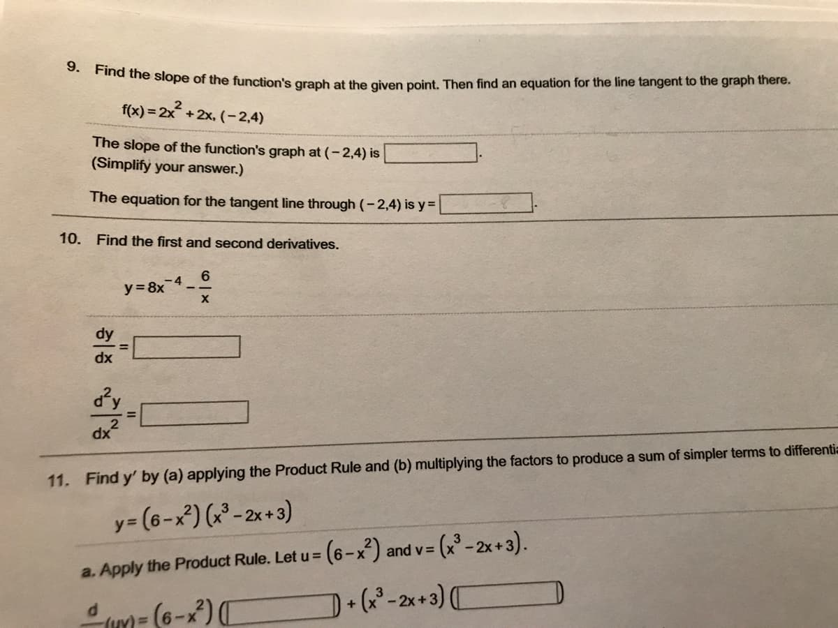 9. Find the slope of the function's graph at the given point. Then find an equation for the line tangent to the graph there.
f(x)=2x²+2x, (-2,4)
The slope of the function's graph at (-2,4) is
(Simplify your answer.)
The equation for the tangent line through (-2,4) is y=
10. Find the first and second derivatives.
dy
dx
d²y
4+²
-4
y = 8x
6
X
11. Find y' by (a) applying the Product Rule and (b) multiplying the factors to produce a sum of simpler terms to differentia
y=(6-x²) (x³ - 2x+3)
= (6-x²) and v=
= (x³ - 2x+3).
a. Apply the Product Rule. Let u =
(u) = (6-x²) ([
+ (x³-2x+3)(