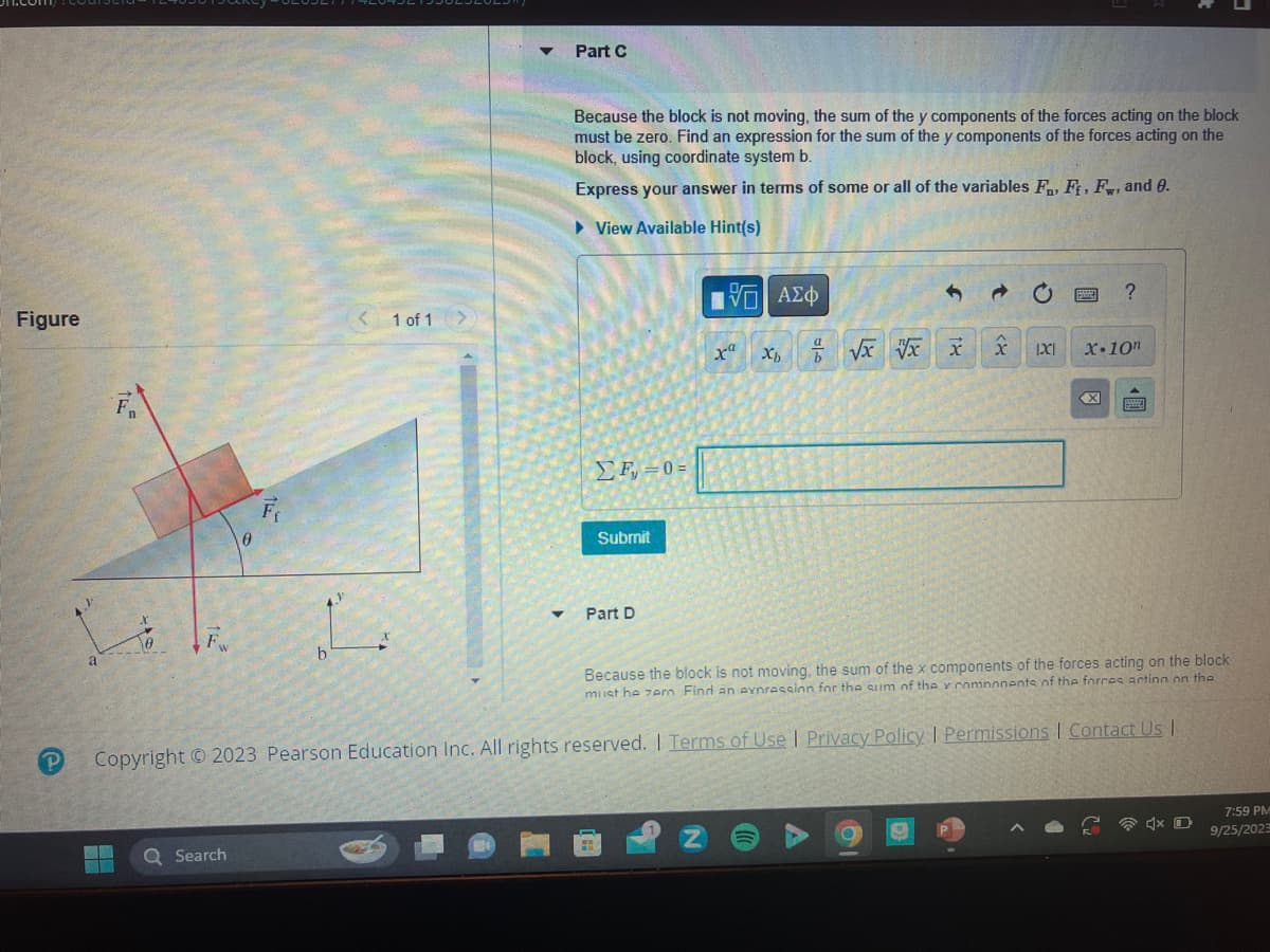 Figure
P
J
a
F₁
0
F
0
Search
b
< 1 of
1 of 1 >
1
▼
Part C
Because the block is not moving, the sum of the y components of the forces acting on the block
must be zero. Find an expression for the sum of the y components of the forces acting on the
block, using coordinate system b.
Express your answer in terms of some or all of the variables F, Ff, Fw, and 0.
► View Available Hint(s)
ΣΕ = 0 =
Submit
Part D
Π| ΑΣΦ
VO
xa
x√x x x
Xb
201
1
O
3
x
XI
P
pod
Because the block is not moving, the sum of the x components of the forces acting on the block
must he zero Find an expression for the sum of the y components of the forces acting on the
Copyright © 2023 Pearson Education Inc. All rights reserved. I Terms of Use | Privacy Policy | Permissions | Contact Us I
?
X-10n
B
4x D
7:59 PM
9/25/2023