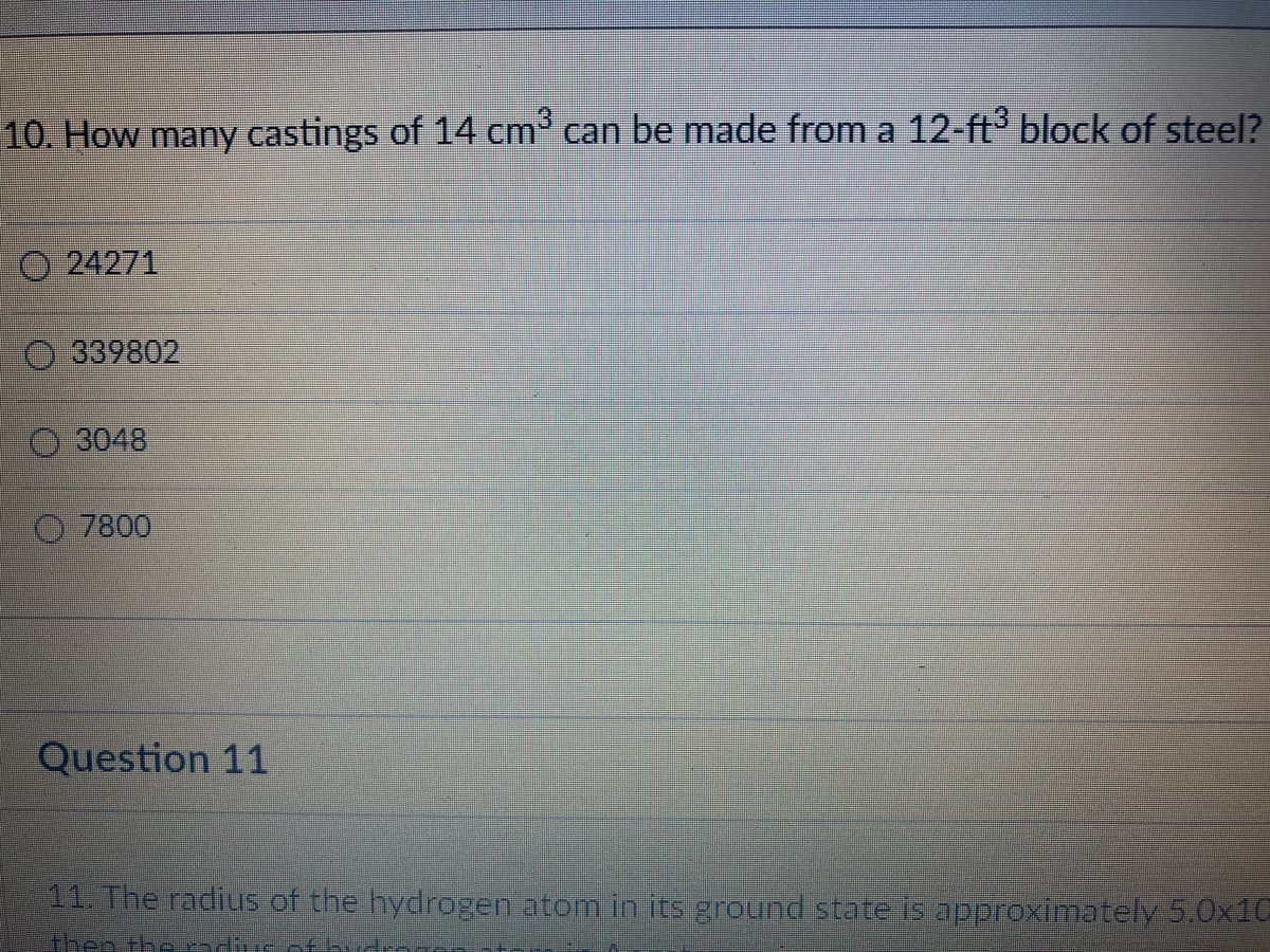 10. How many castings of 14 cm³ can be made from a 12-ft³ block of steel?
O24271
339802
3048
7800
Question 11
11. The radius of the hydrogen atom in its ground state is approximately 5.0x10
then ther