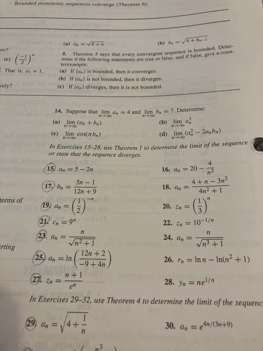 ero?
• Bounded monotonic sequences converge (Theorem 6).
(¹)"
F. That is, a₁ = 1,
(c)
vely?
timi
her og
terms of
rting
(b) b = √√√4+bn-1
5.
Theorem 5 says that every convergent sequence is bounded. Deter-
mine if the following statements are true or false, and if false, give a coun-
terexample:
(a) If (an) is bounded, then it converges.
(b) If [an] is not bounded, then it diverges.
(c) If (an) diverges, then it is not bounded.
(a) an = √4+n
14. Suppose that lim an = 4 and lim bn = 7. Determine:
848
818
(a) lim (an + bn)
848
(c) lim cos(лbn)
818
17, bn =
In Exercises 15-28, use Theorem 1 to determine the limit of the sequence
or state that the sequence diverges.
13
oryang art nl
15) an = 5 - 2n
12581/1)-n
drive (19. an = 252
21. Cn = 9n
23. an =
25. an In
27. Zn =
5n -1
12n +9
29, an=
√n² +1
n
4+
12n+2
-9+4n
n
(b) lim a
1148
screa
mil straw 3
(d) lim (a-2anbn)
818
TH
18. an =
16. an 20-
20. Zn =
n+1
en
28. yn = ne¹/n
900Sunga
In Exercises 29-32, use Theorem 4 to determine the limit of the sequenc
=e4n/(3n+9)
4
-n²
4+n-3n²
4n² +1
n
(3)
10-1/n
22. Zn =
24. an =
n
√n³+1
26. rn = Inn - In(n² + 1)
30. an