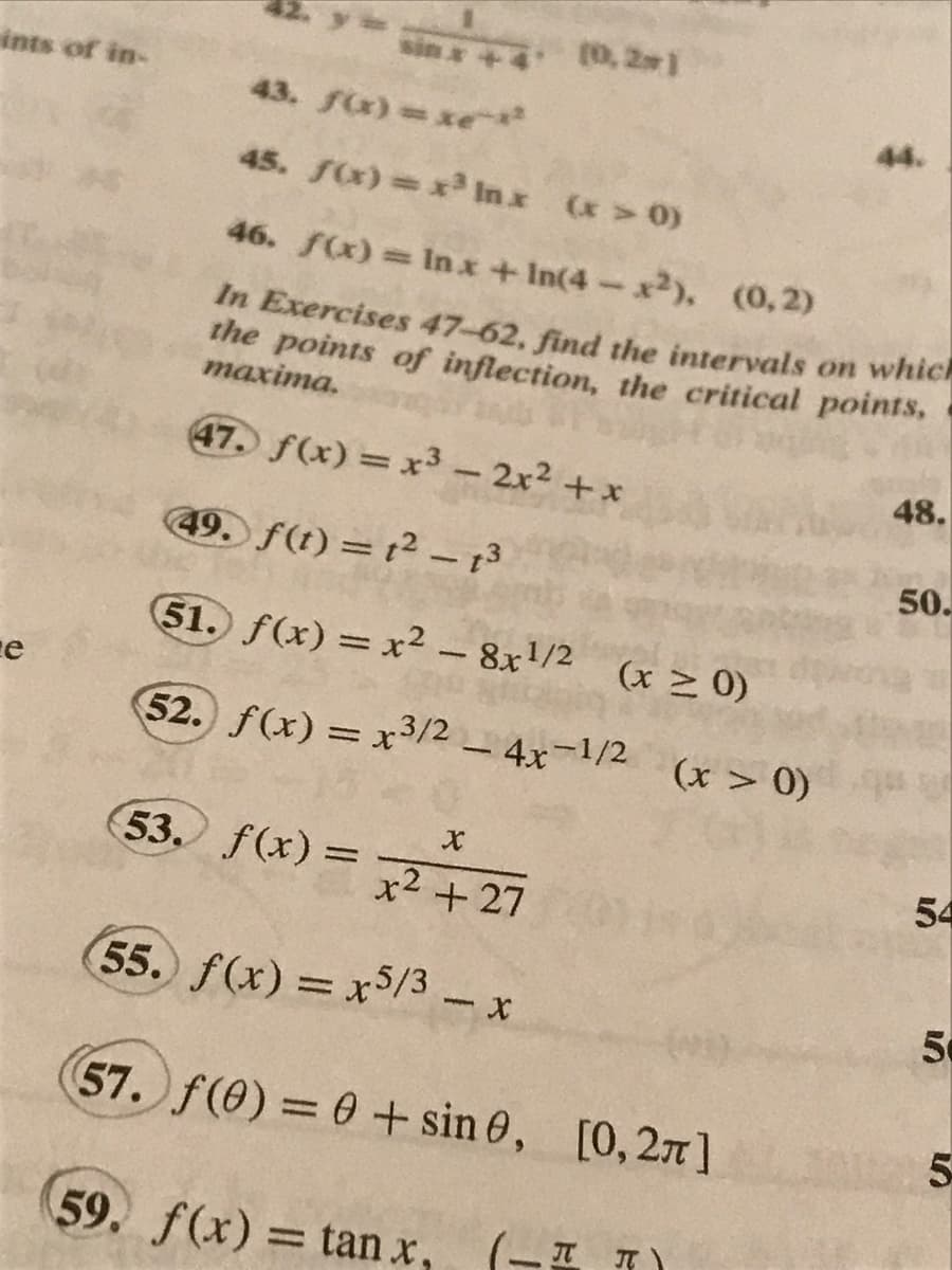 ints of in-
e
sin* +4 (0,2*1
43. a) xe
45. f(x) = x³ Inx (x > 0)
46. f(x) = In x +In(4-x2), (0,2)
In Exercises 47-62, find the intervals on which
the points of inflection, the critical points,
maxima.
14
47. f(x) = x³ - 2x² + x
49. f(t) = 1² - 13
51. f(x)=x²-8x¹/2 (x ≥ 0)
52. f(x) = x3/2 - 4x-1/2
1540
53. f(x) =
X
x² +27
55. f(x) = x5/3 - x
(57. f(0) = 0 + sin 0, [0,27]
59. f(x) = tan x₁
(x > 0)
x, (II)
48.
50.
54
50
5