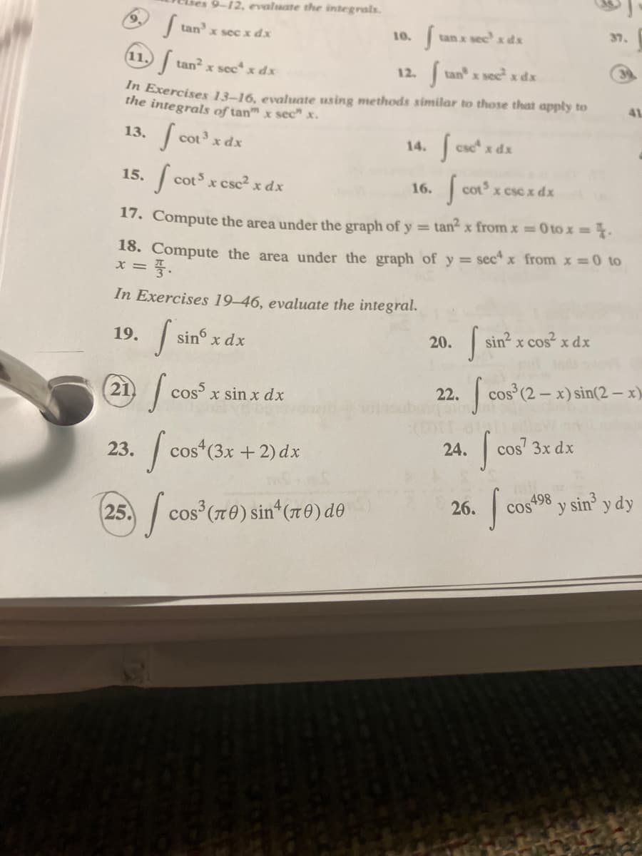 11.
f tan² x sec¹ x dx
tan x sec² x dx
In Exercises 13-16, evaluate using methods similar to those that apply to
the integrals of tan" x sec" x.
15.
9-12, evaluate the integrals.
13. fcot³ x
ftan³ x sec x dx
19.
21
14. fcsc¹ x dx
s
16.
17. Compute the area under the graph of y= tan² x from x = 0 to x = 4.
18. Compute the area under the graph of y = sec4 x from x = 0 to
X = 3.
23.
x dx
fa cots x csc² x dx
In Exercises 19-46, evaluate the integral.
f sinº x dx
fo cos5 x sin x dx
10.
I cos
25. cos³ (70) sin¹ (70) de
12.
cos4 (3x + 2) dx
S tan x sec' x dx
20.
cot³ x csc x dx
22.
S
cos
24. cos¹ 3x dx
sin² x cos²x dx
26.
cos³ (2-x) sin(2-x)
S
498
37.
cos49
y
sin³ v
y dy