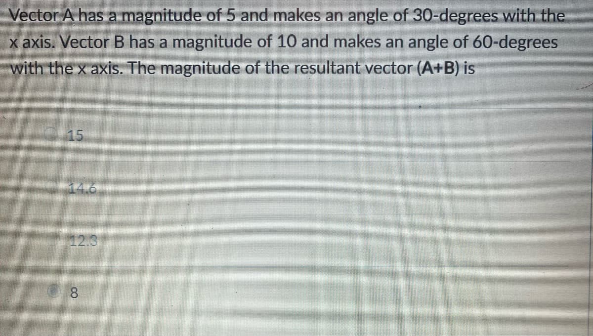 Vector A has a magnitude of 5 and makes an angle of 30-degrees with the
x axis. Vector B has a magnitude of 10 and makes an angle of 60-degrees
with the x axis. The magnitude of the resultant vector (A+B) is
15
14.6
CO