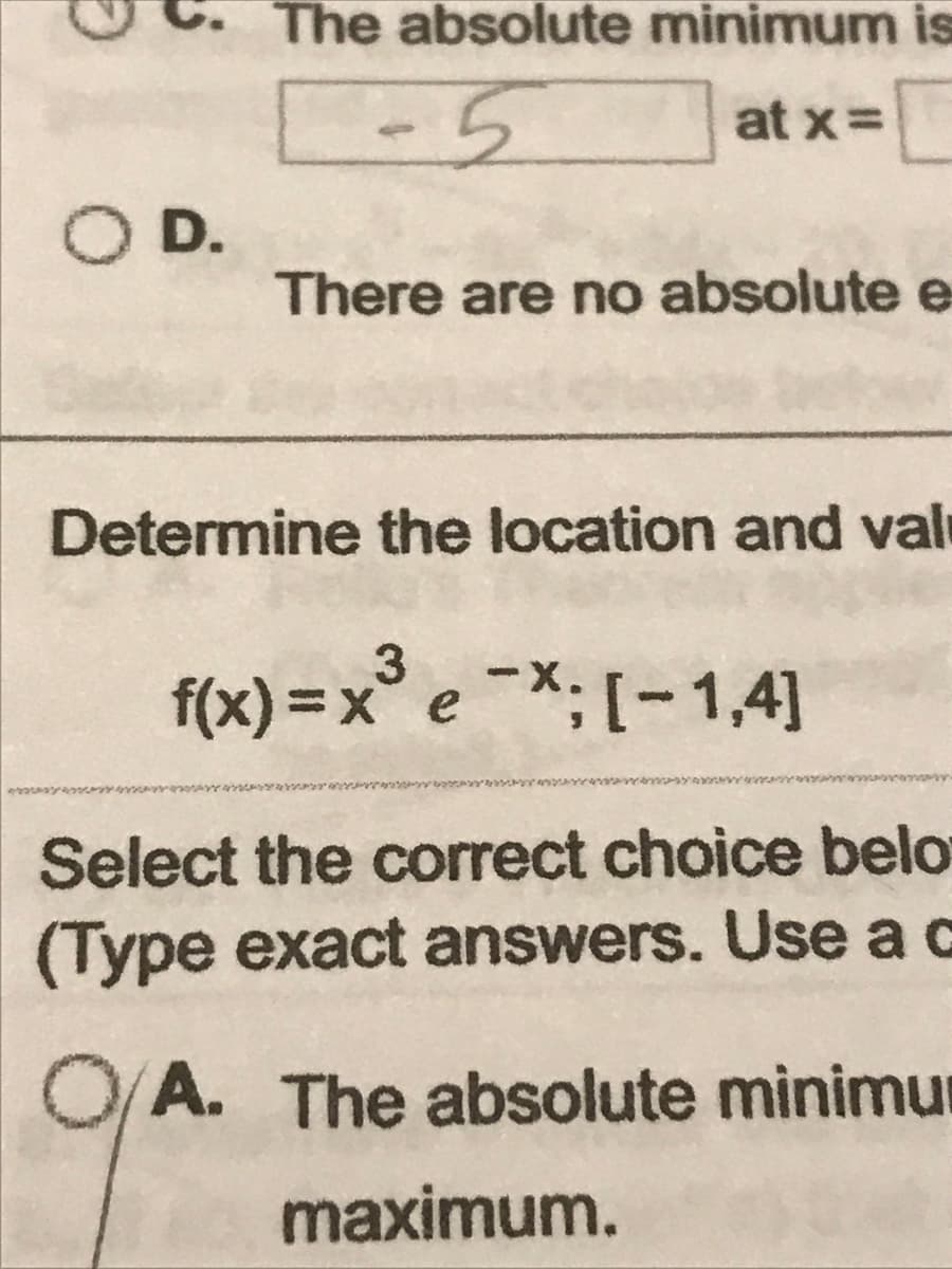 D
5
O D.
The absolute minimum is
-5
C
at x =
There are no absolute e
Determine the location and val
3
f(x)=x* e −X; [-1,41
Select the correct choice belo
(Type exact answers. Use a c
O/A. The absolute minimu
maximum.