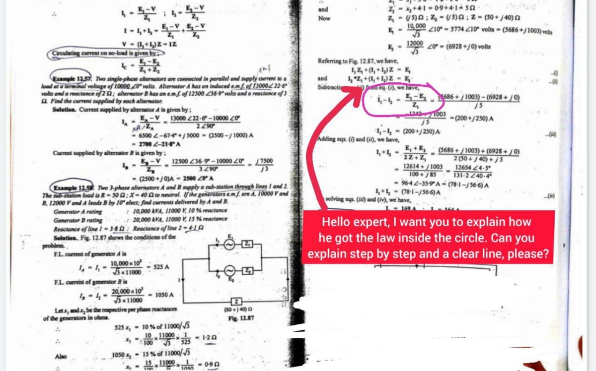 A
Circulating current on no-load is given by
V-(1,+1)Z-IZ
4-
Z₁ + Z₂
enf
Example 12.57. Two single-phase alternators are connected in parallel and supply current to a
load at a terminal voltage of 10000 20 volts. Alternator A has an induced em.f. of 13000222-6⁰
volts and a reactance of 20; alternator B has an e.mf. of 12500 236-9 volts and a reactance of 3
Find the current supplied by each alternator
Solution. Current supplied by alternator A is given by;
JA
problem
;
E-VE-V
Z₁
Current supplied by alternator B is given by:
4-
F.L. current of generator A is
4-4-
F.L. current of generator Bis
E-V 13000 222-6-10000 40
2290
XA/ZA
-6500 2-67-4*+j 5000 (2500-j/ 1000) A
- 2700 2-21-8 A
Also
- (2500+/0)A-2500 20 A
Example 12.5 Two 3-phase alternators A and B supply a sub-station through lines 1 and 2.
The sub-station load is R-500;X-402 to neutral. If the generators e.mf. are A, 10000 V and
B. 12000 V and A leads B by 10 elect; find currents delivered by A and B.
: 10,000 kVA, 11000 V, 10% reactance
20,000 kVA, 11000 V, 15 % reactance
Generator A rating
Generator B rating
Reactance of line 1-3-82: Reactance of line 2-41
Solution. Fig. 12.87 shows the conditions of the
-
E-V 12500 236-9-10000 20
Z
3290
10,000x10
√3x11000
20,000x10
√3x11000
<-525 A
4-4-
<- 1050 A
Letx, and x, be the respective per phase reactances
of the generators in ohms.
A
A
525 x,
10% of 11000/5
10 11000 1
2₁
1003
1050-15% of 11000/5
15 x 11000x1
<-120
1010-090
7500
J3
(50+)40)
Fig. 12.87
and
Now
2₂+41-09+41-50
Z:(5)2; Z-(50+/40) 2
10,000 210-5774 210 volts (5686+/1003) volts
√√3
12000 20-(6928+/0) volts
E-
Referring to Fig. 12.87, we have,
and
Subtracti
1,2+1,+1)ZE
1₂ Z₁+(1₁+1₂) Z-E
Som eq. (1), we have,
E₁-E₂
Adding eqs. () and (i), we have,
4+4=
1,-1,- (200+/250) A
-
$686+/1003)-(6928+/0)
j5
-(200+/250) A
Z₁
12431003
js
E,+E, (5686+/1003)+(6928+/0)
-
2Z+Z₁
2 (50+/40)+/S
12654 24-5
131-2240-4
12614+/1003
100+85
96-42-35-9A-(78-1-/56-6) A
(78-1-56-6) A
1₁+1₂
solving eqs. (ii) and (iv), we have,
Hello expert, I want you to explain how
he got the law inside the circle. Can you
explain step by step and a clear line, please?