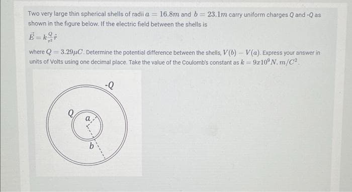 Two very large thin spherical shells of radii a = 16.8m and b= 23.1m carry uniform charges Q and -Q as
shown in the figure below. If the electric field between the shells is
where Q = 3.29µC. Determine the potential difference between the shells, V(b) – V(a). Express your answer in
units of Volts using one decimal place. Take the value of the Coulomb's constant as k = 9z10° N. m/C.
a
