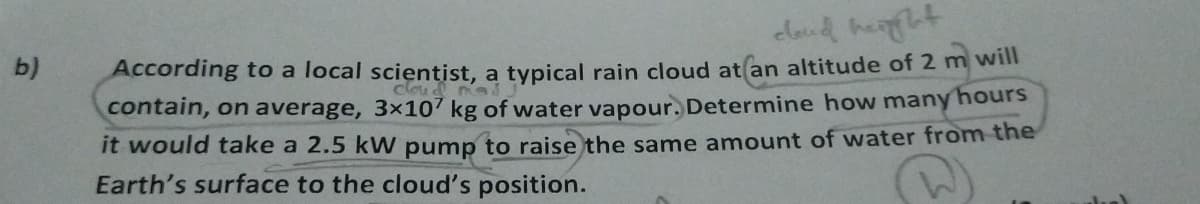 b)
cloud height
cloud
According to a local scientist, a typical rain cloud at an altitude of 2 m will
contain, on average, 3x107 kg of water vapour. Determine how many hours
it would take a 2.5 kW pump to raise the same amount of water from the
Earth's surface to the cloud's position.