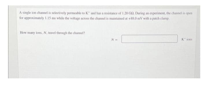 A single ion channel is selectively permeable to K and has a resistance of 1.20 GO. During an experiment, the channel is open
for approximately 1.15 ms while the voltage across the channel is maintained at +88.0 mV with a patch clamp.
How many ions, N, travel through the channel?
N=
K ions